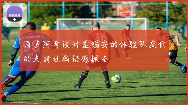 马卢阿奇谈封盖锡安的体验队友们的支持让我倍感振奋
