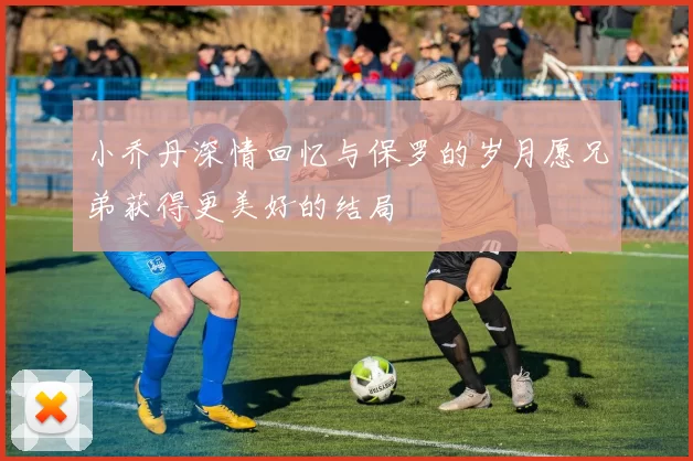 小乔丹深情回忆与保罗的岁月愿兄弟获得更美好的结局