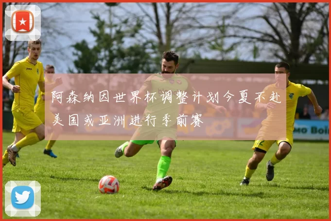 阿森纳因世界杯调整计划今夏不赴美国或亚洲进行季前赛