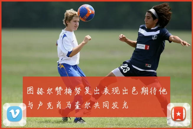 图赫尔赞梅努复出表现出色期待他与卢克肖马奎尔共同发光