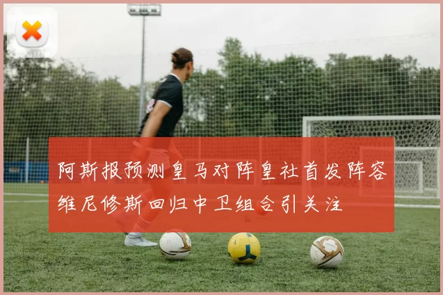 阿斯报预测皇马对阵皇社首发阵容维尼修斯回归中卫组合引关注