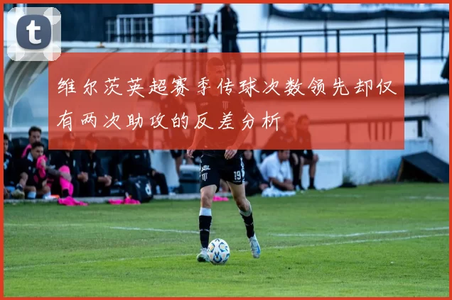 维尔茨英超赛季传球次数领先却仅有两次助攻的反差分析