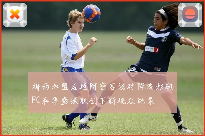 梅西加盟后迈阿密客场对阵洛杉矶FC和华盛顿联创下新观众纪录