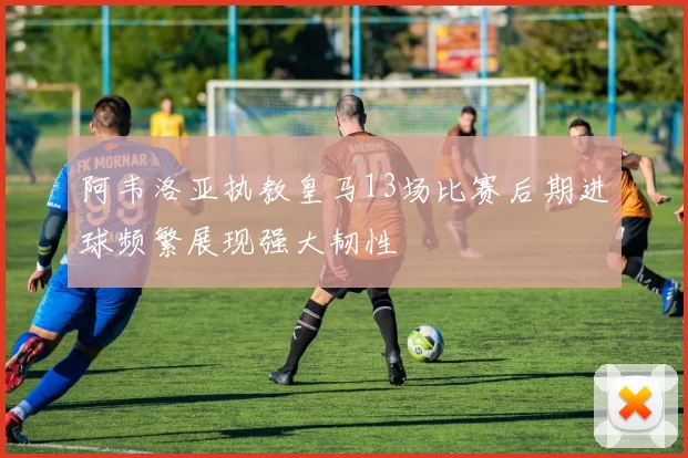 阿韦洛亚执教皇马13场比赛后期进球频繁展现强大韧性