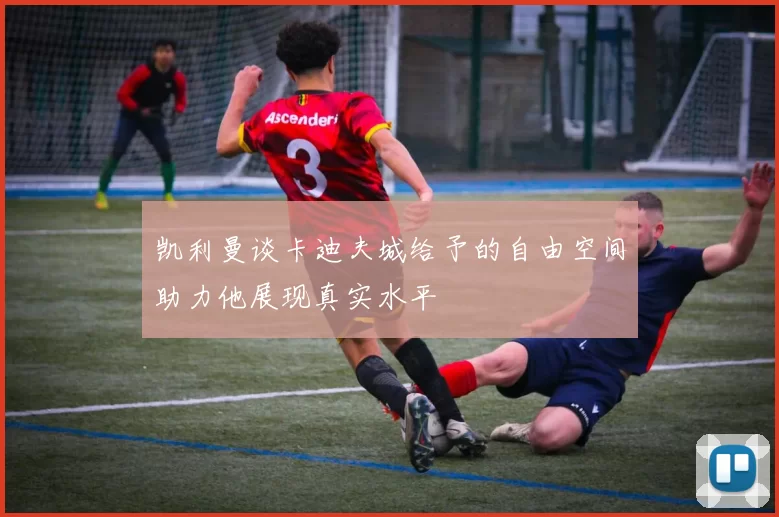 凯利曼谈卡迪夫城给予的自由空间助力他展现真实水平