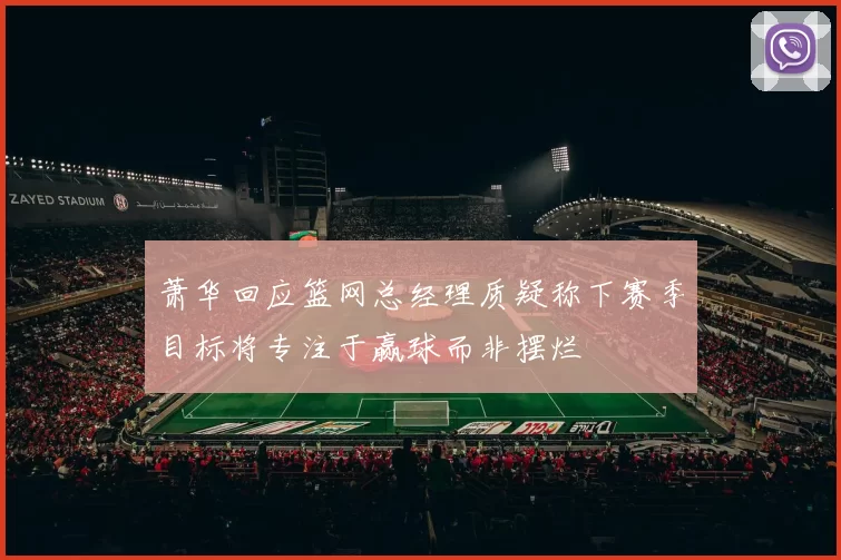 萧华回应篮网总经理质疑称下赛季目标将专注于赢球而非摆烂