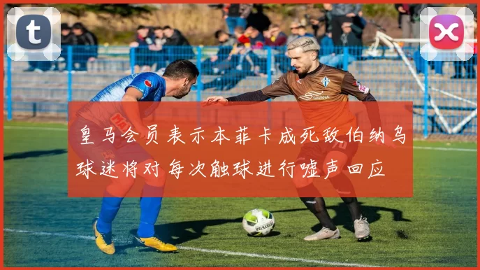 皇马会员表示本菲卡成死敌伯纳乌球迷将对每次触球进行嘘声回应