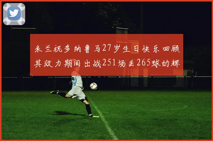 米兰祝多纳鲁马27岁生日快乐回顾其效力期间出战251场丢265球的辉煌历程