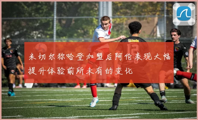 米切尔称哈登加盟后阿伦表现大幅提升体验前所未有的变化