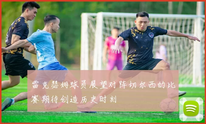 雷克瑟姆球员展望对阵切尔西的比赛期待创造历史时刻