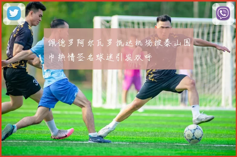 佩德罗阿尔瓦罗抵达机场披泰山围巾热情签名球迷引发欢呼