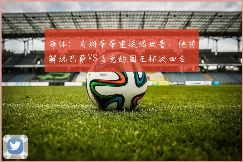 每体：乌姆蒂蒂重返诺坎普，他将解说巴萨VS马竞的国王杯次回合