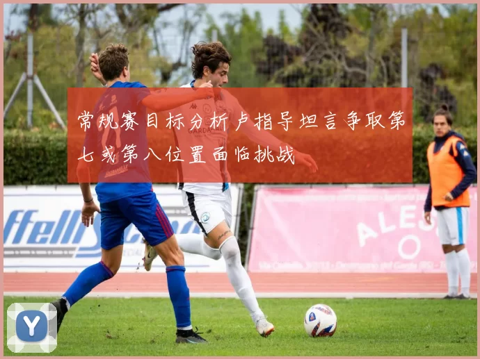 常规赛目标分析卢指导坦言争取第七或第八位置面临挑战