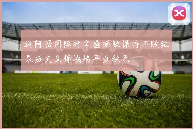 迈阿密国际对华盛顿联保持不败纪录历史交锋战绩平分秋色