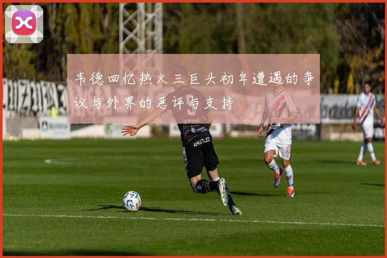 韦德回忆热火三巨头初年遭遇的争议与外界的恶评与支持