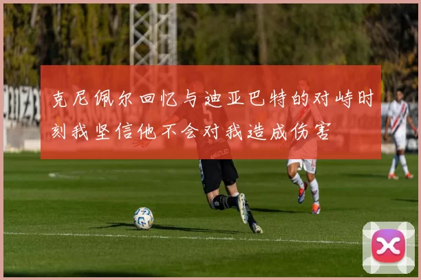 克尼佩尔回忆与迪亚巴特的对峙时刻我坚信他不会对我造成伤害