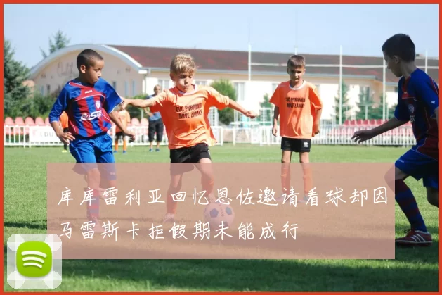 库库雷利亚回忆恩佐邀请看球却因马雷斯卡拒假期未能成行