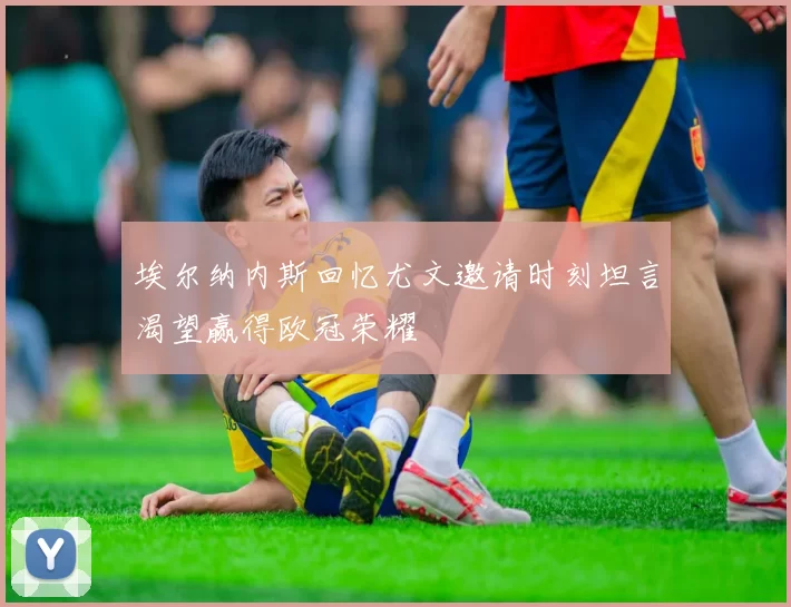 埃尔纳内斯回忆尤文邀请时刻坦言渴望赢得欧冠荣耀